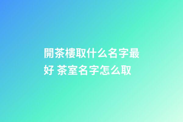 開茶樓取什么名字最好 茶室名字怎么取